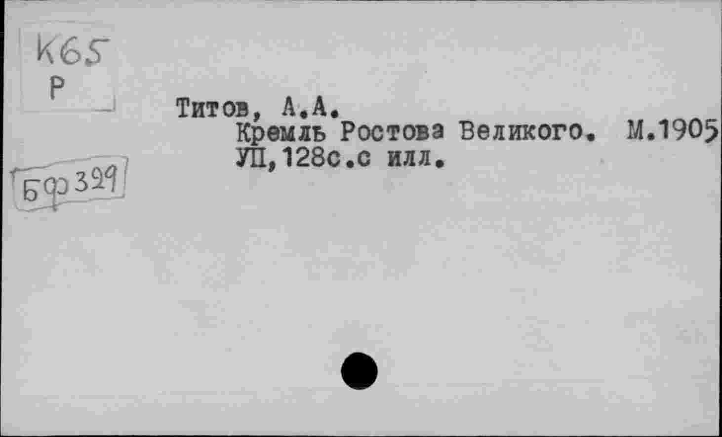 ﻿кбу
р
Тит ов А . А •
Кремль Ростова Великого. М.1905 УП,128с.с илл.